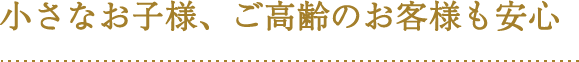 小さなお子様、ご高齢のお客様も安心